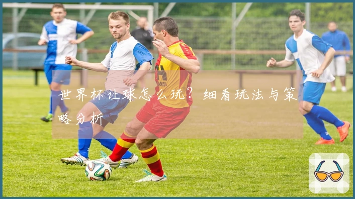 世界杯让球怎么玩？细看玩法与策略分析